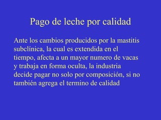 Pago de leche por calidad
Ante los cambios producidos por la mastitis
subclínica, la cual es extendida en el
tiempo, afecta a un mayor numero de vacas
y trabaja en forma oculta, la industria
decide pagar no solo por composición, si no
también agrega el termino de calidad

 