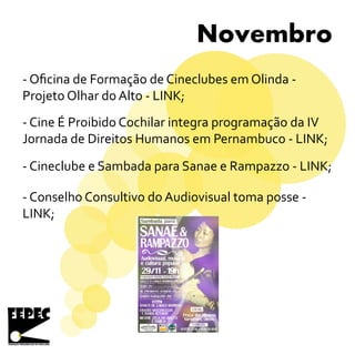 Novembro
- Cine É Proibido Cochilar integra programação da IV
Jornada de Direitos Humanos em Pernambuco - LINK;
- Cineclube e Sambada para Sanae e Rampazzo - LINK;
- Conselho Consultivo do Audiovisual toma posse -
LINK;
- Oficina de Formação de Cineclubes em Olinda -
Projeto Olhar do Alto - LINK;
 