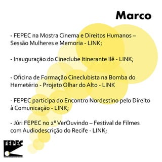 Marco
- FEPEC na Mostra Cinema e Direitos Humanos –
Sessão Mulheres e Memoria - LINK;
- Inauguração do Cineclube Itinerante Ilê - LINK;
- FEPEC participa do Encontro Nordestino pelo Direito
à Comunicação - LINK;
- Júri FEPEC no 2°VerOuvindo – Festival de Filmes
com Audiodescrição do Recife - LINK;
- Oficina de Formação Cineclubista na Bomba do
Hemetério - Projeto Olhar do Alto - LINK
 