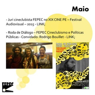 Maio
- Juri cineclubista FEPEC no XIX CINE PE – Festival
Audiovisual – 2015 - LINK;
- Roda de Diálogo – FEPEC Cineclubismo e Políticas
Públicas - Convidado: Rodrigo Bouillet - LINK;
 