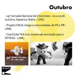 Outubro
- 29ª Jornada Nacional de Cineclubes – 01 a 05 de
outubro, Itaparica, Bahia - LINK;
- Projeto CRUA chega a comunidades de PE e PB -
LINK;
- CineClubeTEA traz mostra de animação para o
FETEAG - LINK;
 