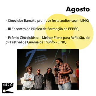 Agosto
- Cineclube Bamako promove festa audiovisual - LINK;
- Prêmio Cineclubista – Melhor Filme para Reflexão, do
7º Festival de Cinema deTriunfo - LINK;
- III Encontro do Núcleo de Formação da FEPEC;
 