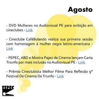 Agosto
- DVD Mulheres no Audiovisual PE para exibição em
cineclubes - Link
- Cineclube CaféBulando realiza sua primeira sessão
com homenagem à mulher negra latino-americana -
Link
- FEPEC, ABD e Mostra Pajeú de Cinema lançam Carta
Triunfo por mais inclusão no Audiovisual PE - Link
- Prêmio Cineclubista Melhor Filme Para Reflexão 9°
Festival De Cinema DeTriunfo - Link
 