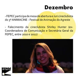 Dezembro
-FEPECparticipademesadeaberturaeJuricineclubista
do 3º ANIMACINE - Festival de Animação do Agreste
- Falecimento da cineclubista Shirley Hunter (ex-
Coordenadora de Comunicação e Secretária Geral da
FEPEC, entre 2010 e 2012)
 