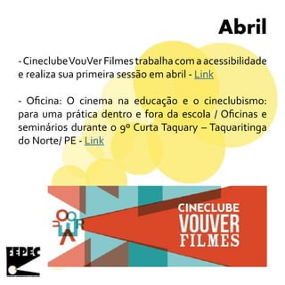 Abril
-CineclubeVouVerFilmestrabalhacomaacessibilidade
e realiza sua primeira sessão em abril - Link
- Oficina: O cinema na educação e o cineclubismo:
para uma prática dentro e fora da escola / Oficinas e
seminários durante o 9º Curta Taquary – Taquaritinga
do Norte/ PE - Link
 