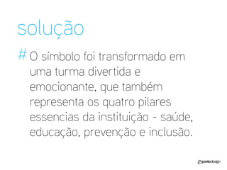 solução 
# 
O símbolo foi transformado em uma turma divertida e emocionante, que também representa os quatro pilares essencias da instituição - saúde, educação, prevenção e inclusão.  