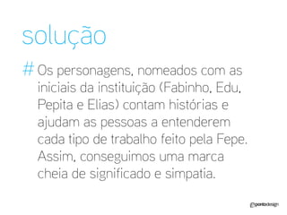 solução 
# 
Os personagens, nomeados com as iniciais da instituição (Fabinho, Edu, Pepita e Elias) contam histórias e ajudam as pessoas a entenderem cada tipo de trabalho feito pela Fepe. Assim, conseguimos uma marca cheia de significado e simpatia.  