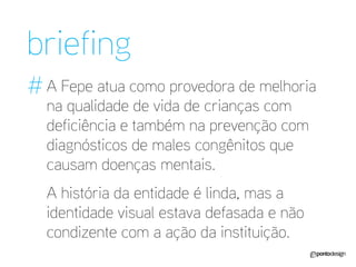 A Fepe atua como provedora de melhoria na qualidade de vida de crianças com deficiência e também na prevenção com diagnósticos de males congênitos que causam doenças mentais. 
A história da entidade é linda, mas a identidade visual estava defasada e não condizente com a ação da instituição. 
briefing 
#  