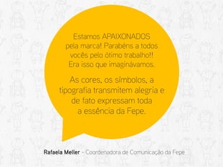 Estamos APAIXONADOS pela marca! Parabéns a todos vocês pelo ótimo trabalho!! Era isso que imaginávamos. 
As cores, os símbolos, a tipografia transmitem alegria e de fato expressam toda a essência da Fepe. 
Rafaela Meller - Coordenadora de Comunicação da Fepe  