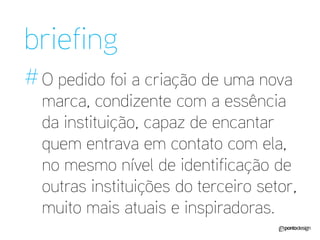 O pedido foi a criação de uma nova marca, condizente com a essência da instituição, capaz de encantar quem entrava em contato com ela, no mesmo nível de identificação de outras instituições do terceiro setor, muito mais atuais e inspiradoras. 
briefing 
#  