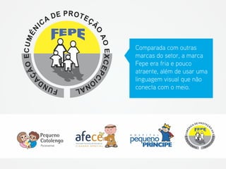 Comparada com outras marcas do setor, a marca Fepe era fria e pouco atraente, além de usar uma linguagem visual que não conecta com o meio.  