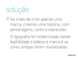 solução 
# 
Ao invés de criar apenas uma marca, criamos uma história, com personagens, cores e expressão. 
A tipografia foi modernizada dando legibilidade e beleza à marca e as cores antigas foram revitalizadas.  