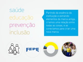 Partindo da essência da instituição e extraindo elementos da marca antiga, criamos uma relação entre todas as coisas, e as conectamos para criar uma nova marca. 
saúde 
educação 
prevenção 
inclusão  