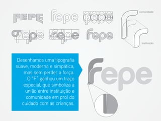 Desenhamos uma tipografia suave, moderna e simpática, mas sem perder a força. O “F” ganhou um traço especial, que simboliza a união entre instituição e comunidade em prol do cuidado com as crianças. 
comunidade 
instituição  