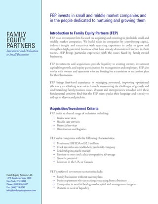 FEP invests in small and middle market companies and
                                in the people dedicated to nurturing and growing them


FAMILY                          Introduction to Family Equity Partners (FEP)

EQUITY
                                FEP is an investment rm focused on acquiring and investing in pro table small and
                                middle market companies. We build value in companies by contributing capital,
PARTNERS                        industry insight and executives with operating experience in order to grow and
                                strengthen high-potential businesses that have already demonstrated success in their
Investment and Dedication
                                niches. FEP brings particular experience with the issues faced by family-owned
to Small Businesses
                                businesses.

                                FEP investments and acquisitions provide liquidity to existing owners, investment
                                capital for growth, and equity participation for management and employees. FEP also
                                works with owners and operators who are looking for a transition or succession plan
                                for their businesses.

                                FEP brings rst-hand experience in managing personnel, improving operational
                                e ciency, establishing new sales channels, overcoming the challenges of growth and
                                understanding family business issues. Owners and entrepreneurs who deal with these
                                fundamental concerns nd that the FEP team speaks their language and is ready to
                                roll-up its sleeves and pitch-in.


                                Acquisition/Investment Criteria
                                FEP looks at a broad range of industries including:
                                     Business services
                                     Health care services
                                     Financial services
                                     Distribution and logistics

                                FEP seeks companies with the following characteristics:
                                     Minimum EBITDA of $2.0 million
                                     Track record as an established, pro table company
                                     Leadership in a niche market
                                     Barriers to entry and a clear competitive advantage
                                     Growth potential
                                     Location in the U.S. or Canada


                                FEP’s preferred investment scenarios include:
Family Equity Partners, LLC
1375 Broadway, Suite 1100            Family businesses without success plans
New York, NY 10018                   Business partners who are exiting/separating from a business
Phone: (888) 626-1687                Companies in need of both growth capital and management support
Fax: (866) 718-9282                  Owners in need of liquidity
info@familyequitypartners.com
 