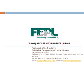 Registered office & factory :
Fabri-Tek Equipments Private Limited
CIN: U74900PN2014PTC150193
Plot No: 423, "J" Block, MIDC, Bhosari, Pune, Maharashtra, India-
411026
Tel No: +91 20 27130299, M- +91 8087752628
Email: info@fabritekindia.com, Website: www.fabritekindia.com
FLOW | PROCESS EQUIPMENTS | PIPING
 