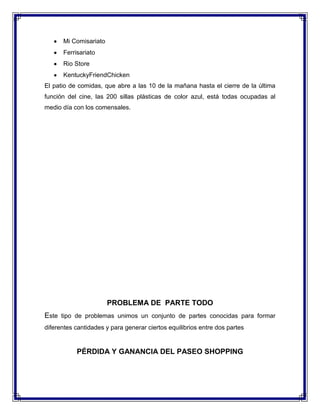 Mi Comisariato
Ferrisariato
Rio Store
KentuckyFriendChicken
El patio de comidas, que abre a las 10 de la mañana hasta el cierre de la última
función del cine, las 200 sillas plásticas de color azul, está todas ocupadas al
medio día con los comensales.

PROBLEMA DE PARTE TODO
Este tipo de problemas unimos un conjunto de partes conocidas para formar
diferentes cantidades y para generar ciertos equilibrios entre dos partes

PÉRDIDA Y GANANCIA DEL PASEO SHOPPING

 