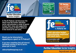 In The FE Podcast, Saf discusses the
latest from the further education
sector and welcomes a range of guests
to hear their views and suggestions
and make sense of what is going on
in the world of FE and skills.
Would you be interested in
appearing as a guest on FE Podcast?
If you have something that will interest
individuals working in the FE Sector,
please get in touch.
safaraz@pathwaygroup.co.uk
 