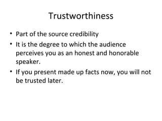 Trustworthiness
• Part of the source credibility
• It is the degree to which the audience
perceives you as an honest and honorable
speaker.
• If you present made up facts now, you will not
be trusted later.
 