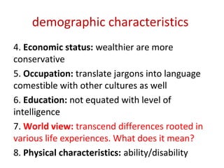 demographic characteristics
4. Economic status: wealthier are more
conservative
5. Occupation: translate jargons into language
comestible with other cultures as well
6. Education: not equated with level of
intelligence
7. World view: transcend differences rooted in
various life experiences. What does it mean?
8. Physical characteristics: ability/disability
 