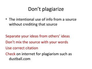 Don’t plagiarize
• The intentional use of info from a source
without crediting that source
Separate your ideas from others’ ideas
Don’t mix the source with your words
Use correct citation
Check on internet for plagiarism such as
dustball.com
 