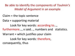 Be able to identify the components of Toulmin’s
Model of Argument in an example
Claim = the topic sentence
Data = supporting material
Look for key words: according to…,
furthermore…, x said..., numbers and statistics.
Warrant = which justifies your claim
Look for key words: therefore,
consequently, thus
 