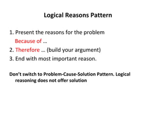 Logical Reasons Pattern
1. Present the reasons for the problem
Because of …
2. Therefore … (build your argument)
3. End with most important reason.
Don’t switch to Problem-Cause-Solution Pattern. Logical
reasoning does not offer solution
 