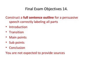 Final Exam Objectives 14.
Construct a full sentence outline for a persuasive
speech correctly labeling all parts
• Introduction
• Transition
• Main points
• Sub points
• Conclusion
You are not expected to provide sources
 