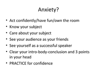 Anxiety?
• Act confidently/have fun/own the room
• Know your subject
• Care about your subject
• See your audience as your friends
• See yourself as a successful speaker
• Clear your intro-body-conclusion and 3 points
in your head
• PRACTICE for confidence
 