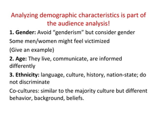 Analyzing demographic characteristics is part of
the audience analysis!
1. Gender: Avoid “genderism” but consider gender
Some men/women might feel victimized
(Give an example)
2. Age: They live, communicate, are informed
differently
3. Ethnicity: language, culture, history, nation-state; do
not discriminate
Co-cultures: similar to the majority culture but different
behavior, background, beliefs.
 