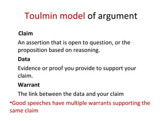 Toulmin model of argument
Claim
An assertion that is open to question, or the
proposition based on reasoning.
Data
Evidence or proof you provide to support your
claim.
Warrant
The link between the data and your claim
•Good speeches have multiple warrants supporting the
same claim
 