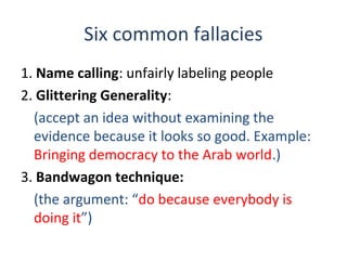 Six common fallacies
1. Name calling: unfairly labeling people
2. Glittering Generality:
(accept an idea without examining the
evidence because it looks so good. Example:
Bringing democracy to the Arab world.)
3. Bandwagon technique:
(the argument: “do because everybody is
doing it”)
 