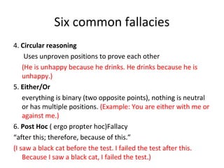 Six common fallacies
4. Circular reasoning
Uses unproven positions to prove each other
(He is unhappy because he drinks. He drinks because he is
unhappy.)
5. Either/Or
everything is binary (two opposite points), nothing is neutral
or has multiple positions. (Example: You are either with me or
against me.)
6. Post Hoc ( ergo propter hoc)Fallacy
“after this; therefore, because of this.”
(I saw a black cat before the test. I failed the test after this.
Because I saw a black cat, I failed the test.)
 