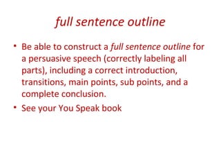 full sentence outline
• Be able to construct a full sentence outline for
a persuasive speech (correctly labeling all
parts), including a correct introduction,
transitions, main points, sub points, and a
complete conclusion.
• See your You Speak book
 