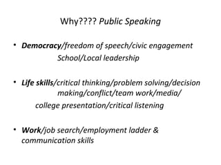 Why???? Public Speaking
• Democracy/freedom of speech/civic engagement
School/Local leadership
• Life skills/critical thinking/problem solving/decision
making/conflict/team work/media/
college presentation/critical listening
• Work/job search/employment ladder &
communication skills
 