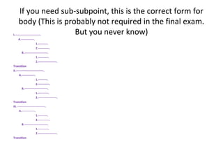 If you need sub-subpoint, this is the correct form for
body (This is probably not required in the final exam.
But you never know)I.---------------------------.
A.--------------.
1.----------.
2.------------.
B.-------------------------.
1.-----------.
2.--------------------.
Transition
II.------------------------------.
A.--------------.
1.----------.
2.------------.
B.-------------------------.
1.-----------.
2.--------------------.
Transition
III. ------------------------------.
A.--------------.
1.----------.
2.------------.
B.-------------------------.
1.-----------.
2.--------------------.
Transition
 