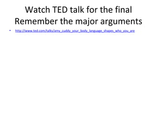Watch TED talk for the final
Remember the major arguments
• http://www.ted.com/talks/amy_cuddy_your_body_language_shapes_who_you_are
 