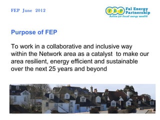 FEP June 2012




Purpose of FEP

To work in a collaborative and inclusive way
within the Network area as a catalyst to make our
area resilient, energy efficient and sustainable
over the next 25 years and beyond
 