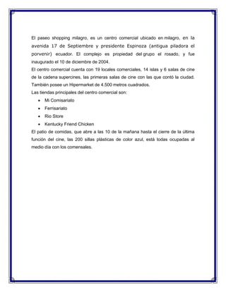 El paseo shopping milagro, es un centro comercial ubicado en milagro, en la
avenida 17 de Septiembre y presidente Espinoza (antigua piladora el
porvenir) ecuador. El complejo es propiedad del grupo el rosado, y fue
inaugurado el 10 de diciembre de 2004.
El centro comercial cuenta con 19 locales comerciales, 14 islas y 6 salas de cine
de la cadena supercines, las primeras salas de cine con las que contó la ciudad.
También posee un Hipermarket de 4.500 metros cuadrados.
Las tiendas principales del centro comercial son:


Mi Comisariato



Ferrisariato



Rio Store



Kentucky Friend Chicken

El patio de comidas, que abre a las 10 de la mañana hasta el cierre de la última
función del cine, las 200 sillas plásticas de color azul, está todas ocupadas al
medio día con los comensales.

 