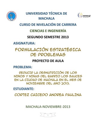 UNIVERSIDAD TÉCNICA DE
MACHALA
CURSO DE NIVELACIÓN DE CARRERA
CIENCIAS E INGENIERÍA
SEGUNDO SEMESTRE 2013
ASIGNATURA:
FORMULACIÓN ESTRATÉGICA
DE PROBLEMAS
PROYECTO DE AULA
PROBLEMA:
REDUCIR LA DESNUTRICIÓN DE LOS
NIÑOS Y NIÑAS DEL BARRIO LOS SAUCES
EN LA CIUDAD DE MACHALA EN EL MES DE
NOVIEMBRE DEL AÑO 2013.

ESTUDIANTE:
CORTEZ CAICEDO ANDREA PAULINA

MACHALA-NOVIEMBRE-2013
1

 