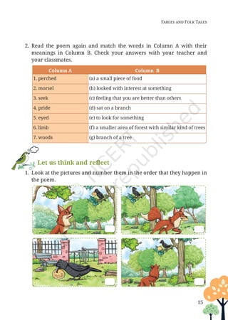 Fables and Folk Tales
2. Read the poem again and match the words in Column A with their
meanings in Column B. Check your answers with your teacher and
your classmates.
Column A Column B
1. perched (a) a small piece of food
2. morsel (b) looked with interest at something
3. seek (c) feeling that you are better than others
4. pride (d) sat on a branch
5. eyed (e) to look for something
6. limb (f) a smaller area of forest with similar kind of trees
7. woods (g) branch of a tree
Let us think and reflect
1. Look at the pictures and number them in the order that they happen in
the poem.
15
Unit 1.indd 15 13-Jun-24 10:45:33 AM
 