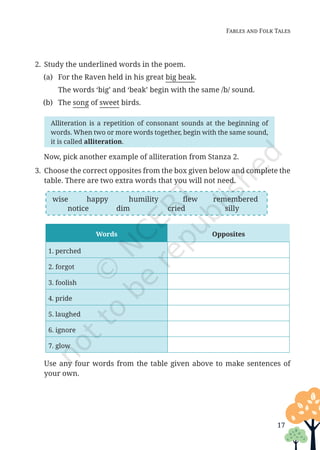 17
Fables and Folk Tales
2. Study the underlined words in the poem.
(a) For the Raven held in his great big beak.
		 The words ‘big’ and ‘beak’ begin with the same /b/ sound.
(b) The song of sweet birds.
Words Opposites
1. perched
2. forgot
3. foolish
4. pride
5. laughed
6. ignore
7. glow
Alliteration is a repetition of consonant sounds at the beginning of
words. When two or more words together, begin with the same sound,
it is called alliteration.
Now, pick another example of alliteration from Stanza 2.
3. Choose the correct opposites from the box given below and complete the
table. There are two extra words that you will not need.
wise happy humility flew remembered
notice dim cried silly
Use any four words from the table given above to make sentences of
your own.
Unit 1.indd 17 13-Jun-24 10:45:33 AM
 