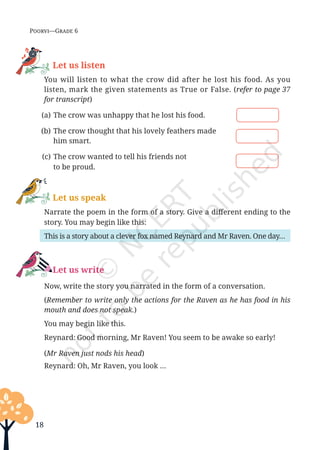 18
Poorvi—Grade 6
Let us listen
		You will listen to what the crow did after he lost his food. As you
listen, mark the given statements as True or False. (refer to page 37
for transcript)
(a) The crow was unhappy that he lost his food.
(b) The crow thought that his lovely feathers made
		him smart.
(c) The crow wanted to tell his friends not
		to be proud.
Let us speak
		 Narrate the poem in the form of a story. Give a different ending to the
story. You may begin like this:
		 This is a story about a clever fox named Reynard and Mr Raven. One day…
Let us write
		 Now, write the story you narrated in the form of a conversation.
		(Remember to write only the actions for the Raven as he has food in his
mouth and does not speak.)
		 You may begin like this.
		 Reynard: Good morning, Mr Raven! You seem to be awake so early!
		(Mr Raven just nods his head)
		 Reynard: Oh, Mr Raven, you look …
Unit 1.indd 18 13-Jun-24 10:45:33 AM
 