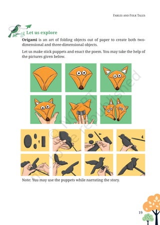 19
Fables and Folk Tales
Let us explore
		
Origami is an art of folding objects out of paper to create both two-
dimensional and three-dimensional objects.
		 Let us make stick puppets and enact the poem. You may take the help of
the pictures given below.
		 Note: You may use the puppets while narrating the story.
Unit 1.indd 19 13-Jun-24 10:45:35 AM
 