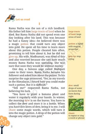 2
Poorvi—Grade 6
Let us read
I
Rama Natha was the son of a rich landlord.
His father left him large tracts of land when he
died. But Rama Natha did not spend even one
day looking after his land. This was because
he had a funny idea—he believed there was
a magic potion that could turn any object
into gold. He spent all his time to learn more
about this potion. People cheated him often,
promising to tell him about it, but he did not
give up. His wife, Madhumati, was tired of this
and also worried because she saw how much
money Rama Natha was spending. She was
sure that soon they would be without money.
One day, a famous sage called Mahipati
came to their town. Rama Natha became his
follower and asked him about the potion. To his
surprise the sage answered, “Yes, in my travels
in the Himalayas, I heard how you could make
such a potion. But it is difficult.”
“Tell me!” requested Rama Natha, not
believing his luck.
“You have to plant a banana plant and
water it regularly with your hands. In winter,
the morning dew is on the leaves. You have to
collect the dew and store it in a bottle. When
you have five litres of dew, bring it to me. I will
chant some magic words, which will turn it
into the magic potion. A drop of the potion will
change any object into gold.”
large tracts
of land: large
areas of land
potion: a liquid
with magical
properties
give up: stop
trying
dew: small
drops of water
on leaves that
form during
night
chant:
to repeat or sing
a word or phrase
Unit 1.indd 2 13-Jun-24 10:45:31 AM
 