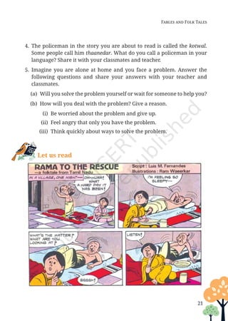 Fables and Folk Tales
4. The policeman in the story you are about to read is called the kotwal.
Some people call him thaanedar. What do you call a policeman in your
language? Share it with your classmates and teacher.
5. Imagine you are alone at home and you face a problem. Answer the
following questions and share your answers with your teacher and
classmates.
(a)	
Will you solve the problem yourself or wait for someone to help you?
(b) How will you deal with the problem? Give a reason.
(i) Be worried about the problem and give up.
(ii) Feel angry that only you have the problem.
(iii) Think quickly about ways to solve the problem.
Let us read
21
Unit 1.indd 21 13-Jun-24 10:45:36 AM
 
