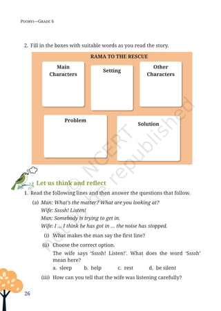26
Poorvi—Grade 6
2. Fill in the boxes with suitable words as you read the story.
RAMA TO THE RESCUE
Main
Characters
Problem
Solution
Setting
Other
Characters
Let us think and reflect
1. Read the following lines and then answer the questions that follow.
(a) Man: What’s the matter? What are you looking at?
		 Wife: Ssssh! Listen!
		 Man: Somebody is trying to get in.
		 Wife: I … I think he has got in … the noise has stopped.
(i) What makes the man say the first line?
(ii) Choose the correct option.
		 The wife says ‘Ssssh! Listen!’. What does the word ‘Ssssh’
mean here?
a. sleep b. help c. rest d. be silent
(iii) How can you tell that the wife was listening carefully?
Unit 1.indd 26 13-Jun-24 10:45:41 AM
 