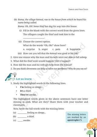 27
Fables and Folk Tales
(b) Rama, the village kotwal, ran to the house from which he heard his
name being called.
		
Rama: Oh, Oh! Some thief has dug his way into this house.
(i) Fill in the blank with the correct word from the given lines.
		 The villagers caught the thief and took him to the
_____________________.
(ii) Choose the correct option.
		 What do the words “Oh, Oh!” show here?
a. surprise b. anger c. pain d. happiness
(iii) How can you tell that the kotwal was good at his job?
2. Give one reason why the man and his wife were not able to fall asleep.
3. What did the thief wish would happen? Did it happen?
4. How did the man and his wife get help from the kotwal?
5. Do you think cleverness can help us solve our problems? Why do you say so?
Let us learn
1. Study the highlighted words in the following lines.
• I’m feeling so sleepy…
• It’s a thief.
• They’re awake.
		The highlighted words given in the above sentences have one letter
missing in each. What are they? Share them with your teacher and
classmates.
		 Now, write the full words with the missing letter.
(a) _________ feeling so sleepy…
(b) _________ a thief.
(c) _____ awake.
The missing letters
are marked by an
apostrophe (ʼ).
Unit 1.indd 27 13-Jun-24 10:45:41 AM
 