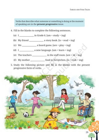 Fables and Folk Tales
Verbs that describe what someone or something is doing at the moment
of speaking are in the present progressive tense.
4. Fill in the blanks to complete the following sentences.
(a) I ______________ in Grade 6. [am + study + ing]
(b) My friend ______________ a story book. [is + read + ing]
(c) We ______________ a board game. [are + play + ing]
(d) I ______________ a new language. [am + learn + ing]
(e) The teachers ______________ in the staff room. [are + sit + ing]
(f) My mother ______________ food in the kitchen. [is + cook + ing]
5. Study the following picture and fill in the blanks with the present
progressive form of verbs.
29
Unit 1.indd 29 13-Jun-24 10:45:41 AM
 