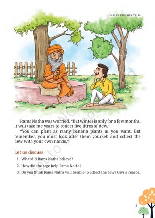 3
Rama Natha was worried. “But winter is only for a few months.
It will take me years to collect five litres of dew.”
“You can plant as many banana plants as you want. But
remember, you must look after them yourself and collect the
dew with your own hands.”
Let us discuss
1. What did Rama Natha believe?
2. How did the sage help Rama Natha?
3. Do you think Rama Natha will be able to collect the dew? Give a reason.
Fables and Folk Tales
Unit 1.indd 3 13-Jun-24 10:45:31 AM
 